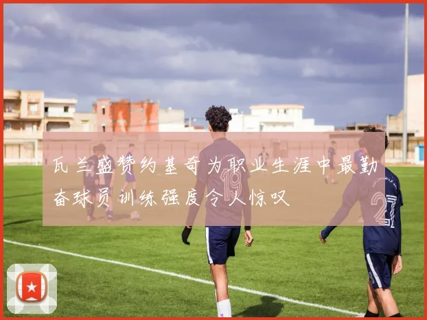 瓦兰盛赞约基奇为职业生涯中最勤奋球员训练强度令人惊叹
