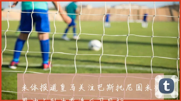 米体报道皇马关注巴斯托尼国米将恩迪卡列为首选后卫目标