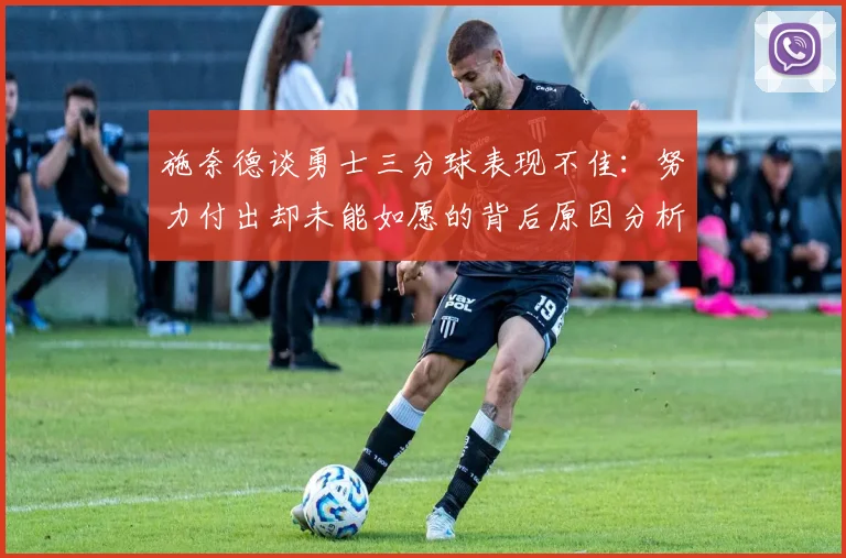 施奈德谈勇士三分球表现不佳：努力付出却未能如愿的背后原因分析