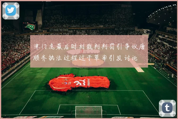 津门虎最后时刻裁判判罚引争议唐顺齐执法过程过于草率引发讨论