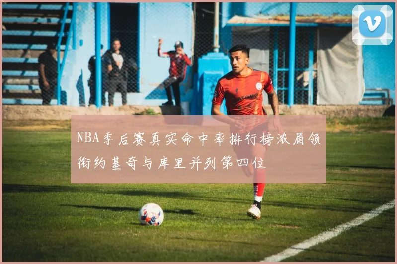 NBA季后赛真实命中率排行榜浓眉领衔约基奇与库里并列第四位