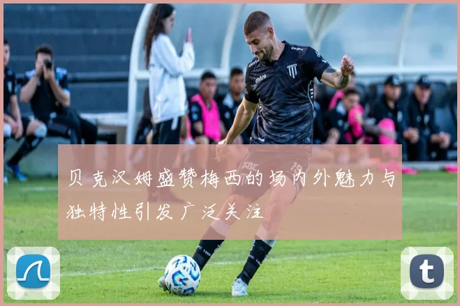 贝克汉姆盛赞梅西的场内外魅力与独特性引发广泛关注