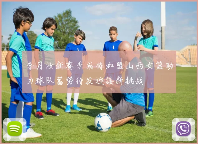 李月汝新赛季或将加盟山西女篮助力球队蓄势待发迎接新挑战