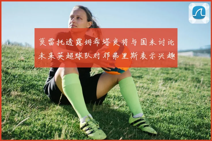 莫雷托透露姆希塔良将与国米讨论未来英超球队对邓弗里斯表示兴趣