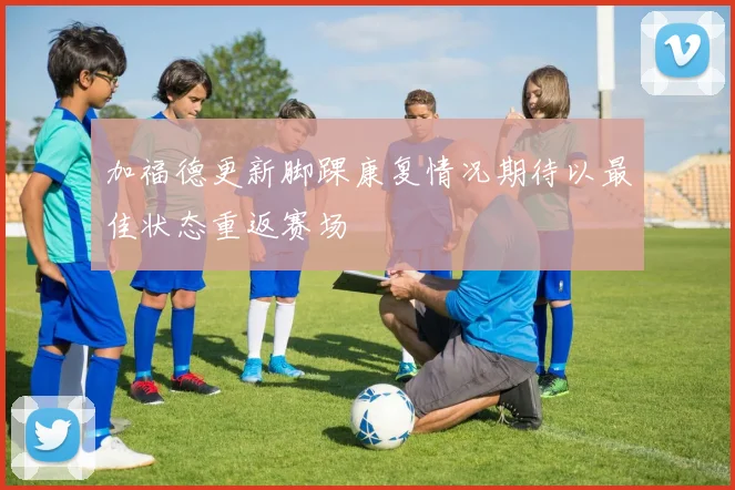 加福德更新脚踝康复情况期待以最佳状态重返赛场