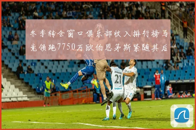冬季转会窗口俱乐部收入排行榜马竞领跑7750万欧伯恩茅斯紧随其后7200万欧