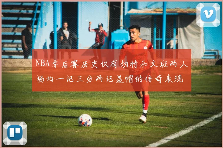 NBA季后赛历史仅有切特和文班两人场均一记三分两记盖帽的传奇表现