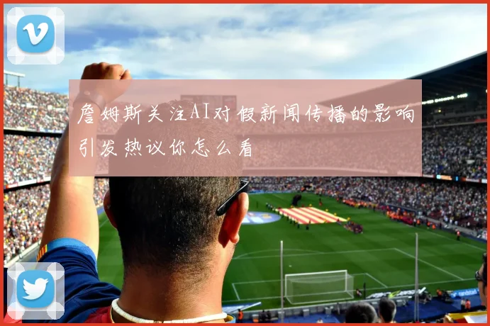 詹姆斯关注AI对假新闻传播的影响引发热议你怎么看