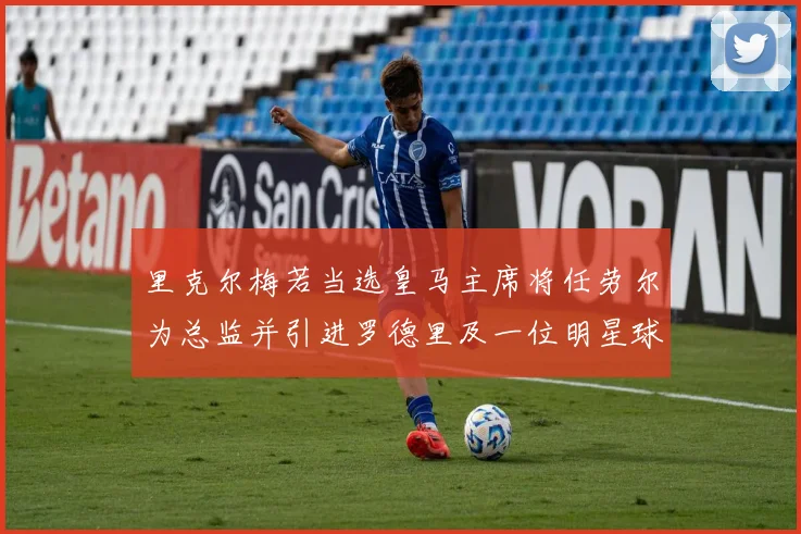 里克尔梅若当选皇马主席将任劳尔为总监并引进罗德里及一位明星球员