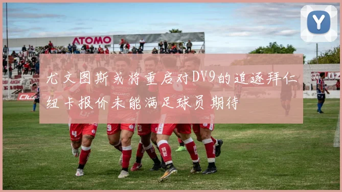 尤文图斯或将重启对DV9的追逐拜仁纽卡报价未能满足球员期待