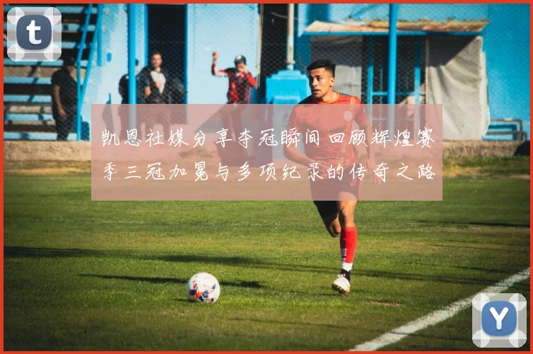 凯恩社媒分享夺冠瞬间回顾辉煌赛季三冠加冕与多项纪录的传奇之路