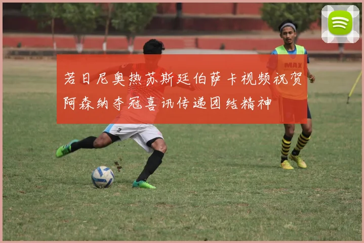 若日尼奥热苏斯廷伯萨卡视频祝贺阿森纳夺冠喜讯传递团结精神