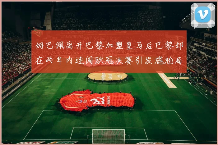 姆巴佩离开巴黎加盟皇马后巴黎却在两年内连闯欧冠决赛引发尴尬局面