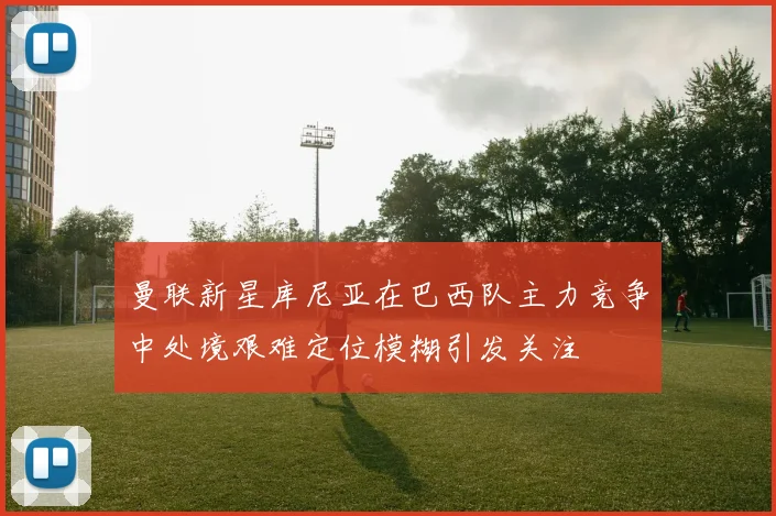 曼联新星库尼亚在巴西队主力竞争中处境艰难定位模糊引发关注