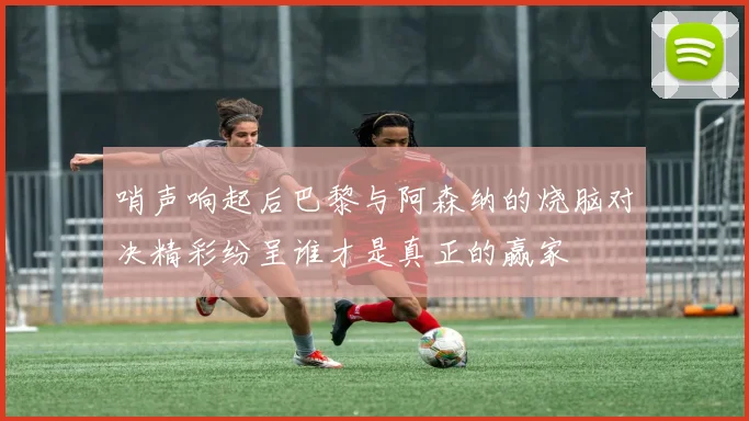 哨声响起后巴黎与阿森纳的烧脑对决精彩纷呈谁才是真正的赢家