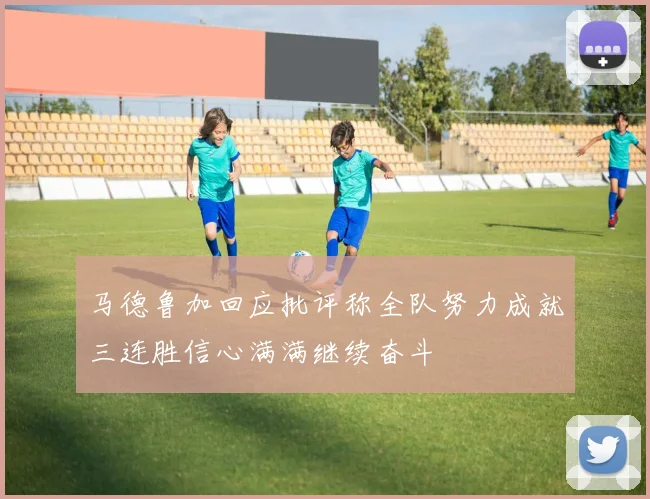 马德鲁加回应批评称全队努力成就三连胜信心满满继续奋斗