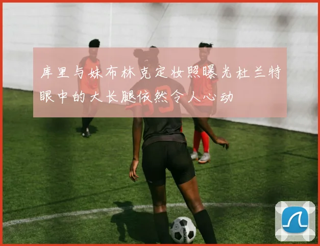 库里与妹布林克定妆照曝光杜兰特眼中的大长腿依然令人心动