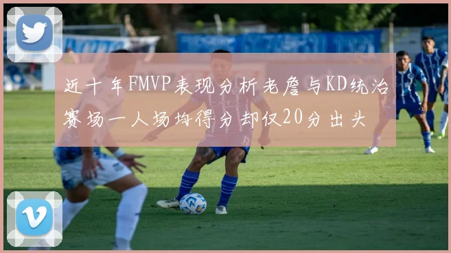 近十年FMVP表现分析老詹与KD统治赛场一人场均得分却仅20分出头