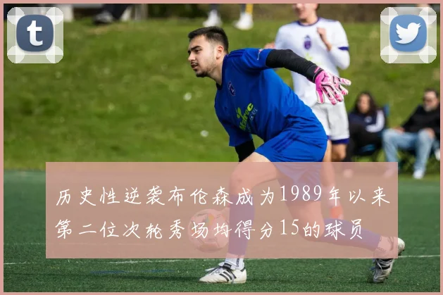 历史性逆袭布伦森成为1989年以来第二位次轮秀场均得分15的球员