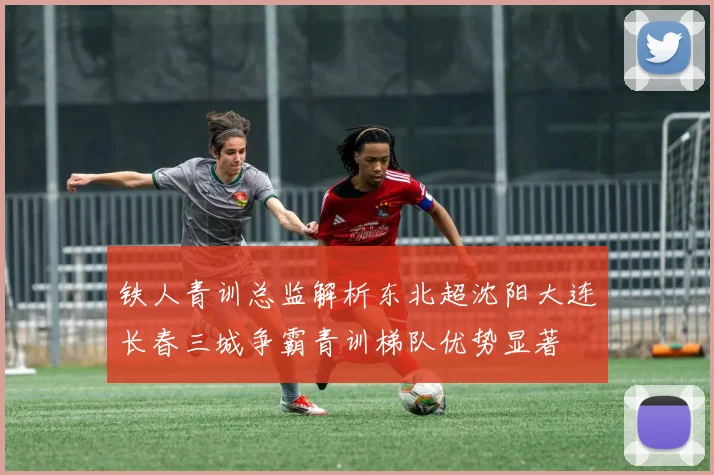 铁人青训总监解析东北超沈阳大连长春三城争霸青训梯队优势显著