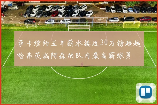 萨卡续约五年薪水接近30万镑超越哈弗茨成阿森纳队内最高薪球员