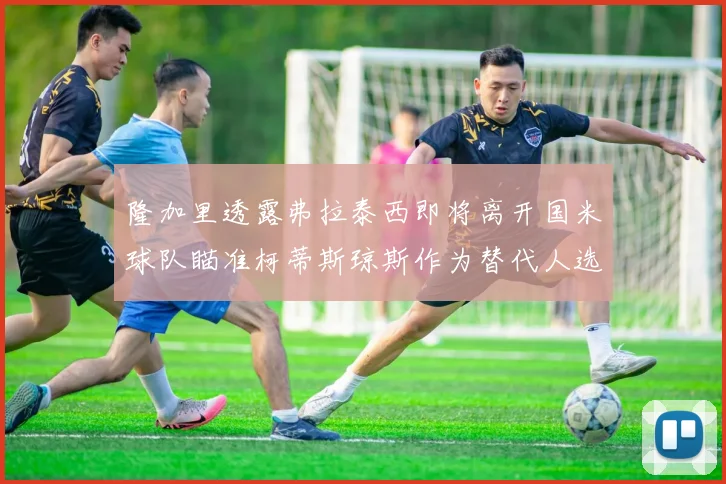 隆加里透露弗拉泰西即将离开国米球队瞄准柯蒂斯琼斯作为替代人选